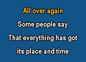 All over again

Some people say

That everything has got

its place and time