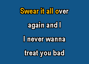 Swear it all over
again and I

I never wanna

treat you bad