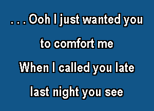 ...Ooh ljust wanted you

to comfort me

When I called you late

last night you see