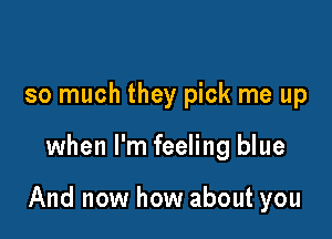 so much they pick me up

when I'm feeling blue

And now how about you