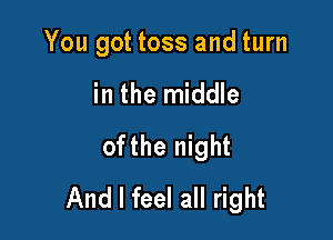 You got toss and turn

in the middle
ofthe night
And I feel all right