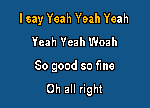 I say Yeah Yeah Yeah
Yeah Yeah Woah

So good so fine

Oh all right