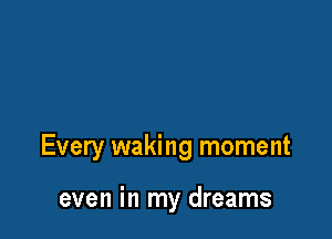 Every waking moment

even in my dreams