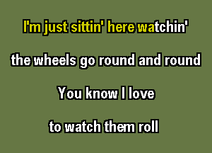 I'm just sittin' here watchin'

the wheels go round and round
You know I love

to watch them roll