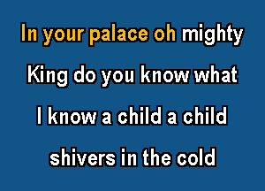 In your palace oh mighty

King do you know what
I know a child a child

shivers in the cold