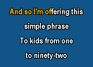 And so I'm offering this

simple phrase
To kids from one

to ninety-two