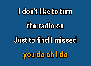 ldon't like to turn
the radio on

Just to find I missed

you do oh I do