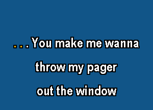 . . . You make me wanna

throw my pager

out the window