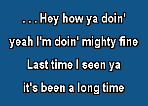 ...Hey how ya doin'
yeah I'm doin' mighty fme

Last time I seen ya

it's been a long time