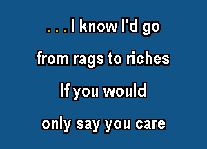 ...lknow I'd go
from rags to riches

If you would

only say you care