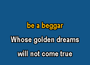 be a beggar

Whose golden dreams

will not come true