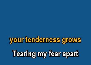 your tenderness grows

Tearing my fear apart