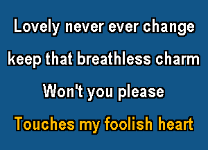 Lovely never ever change
keep that breathless charm
Won't you please

Touches my foolish heart