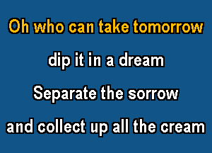 0h who can take tomorrow
dip it in a dream

Separate the sorrow

and collect up all the cream