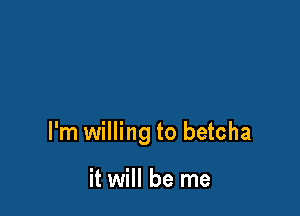 I'm willing to betcha

it will be me