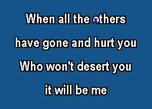 When all the others

have gone and hurt you

Who won't desert you

it will be me