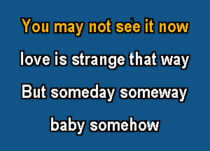 You may not see it now

love is strange that way

But someday someway

baby somehow