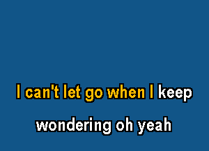 I can't let go when I keep

wondering oh yeah