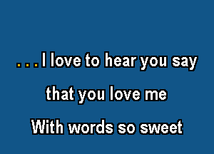 ...llove to hear you say

that you love me

With words so sweet