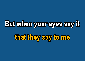 But when your eyes say it

that they say to me
