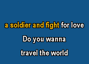 a soldier and fight for love

Do you wanna

travel the world
