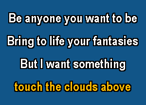 Be anyone you want to be
Bring to life your fantasies
But I want something

touch the clouds above