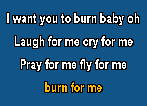 I want you to burn baby oh

Laugh for me cry for me

Pray for me fly for me

burn for me
