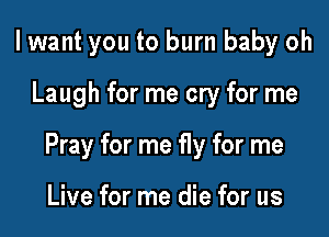 I want you to burn baby oh

Laugh for me cry for me

Pray for me fly for me

Live for me die for us