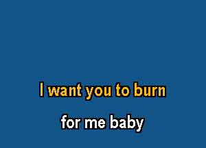 lwant you to burn

for me baby
