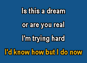 Is this a dream

or are you real

I'm trying hard

I'd know how but I do now