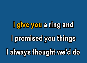 lgive you a ring and

I promised you things

I always thought we'd do