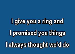 lgive you a ring and

I promised you things

I always thought we'd do
