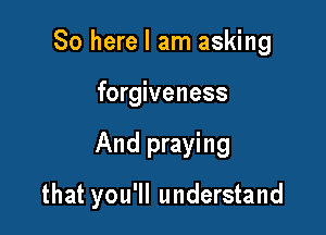 So here I am asking
forgiveness

And praying

that you'll understand