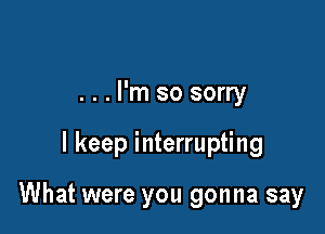 . . . I'm so sorry

I keep interrupting

What were you gonna say