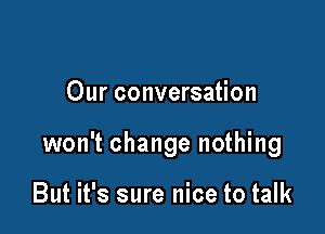 Our conversation

won't change nothing

But it's sure nice to talk