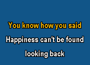 You know how you said

Happiness can't be found

looking back