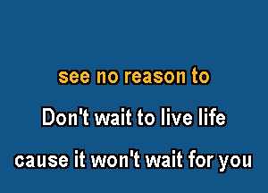 see no reason to

Don't wait to live life

cause it won't wait for you