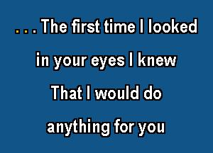 . . . The first time I looked
in your eyes I knew

That I would do

anything for you