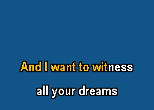 And I want to witness

all your dreams