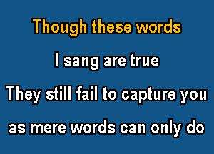 Though these words

I sang are true

They still fail to capture you

as mere words can only do