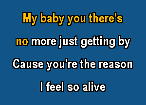 My baby you there's

no more just getting by

Cause you're the reason

I feel so alive