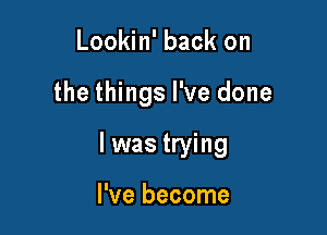 Lookin' back on

the things I've done

I was trying

I've become