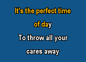 It's the perfect time
of day

To throw all your

cares away