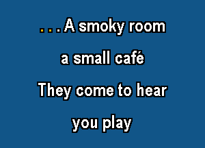. . .A smoky room

a small caffe

They come to hear

you play