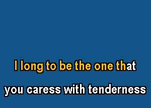 llong to be the one that

you caress with tenderness