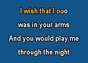 lwish that I 000

was in your arms

And you would play me

through the night