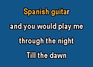 Spanish guitar

and you would play me

through the night
Till the dawn