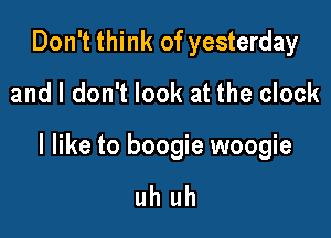 Don't think of yesterday
and I don't look at the clock

I like to boogie woogie

uh uh