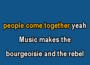 people come together yeah

Music makes the

bourgeoisie and the rebel