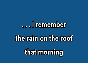 . . . I remember

the rain on the roof

that morning